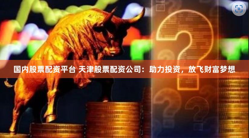 国内股票配资平台 天津股票配资公司：助力投资，放飞财富梦想